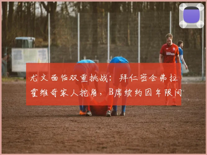 尤文面临双重挑战：拜仁密会弗拉霍维奇家人挖角，B席续约因年限问题陷入僵局