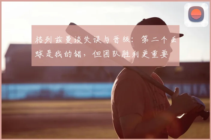 格列兹曼谈失误与晋级：第二个丢球是我的错，但团队胜利更重要