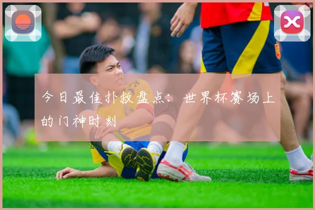 今日最佳扑救盘点：世界杯赛场上的门神时刻