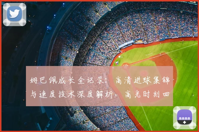 姆巴佩成长全记录：高清进球集锦与速度技术深度解析，高光时刻回顾合集