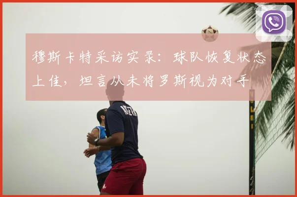 穆斯卡特采访实录：球队恢复状态上佳，坦言从未将罗斯视为对手
