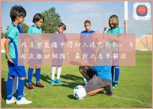 内马尔直播中得知入选巴西队，与好友激动相拥！最新大名单解读