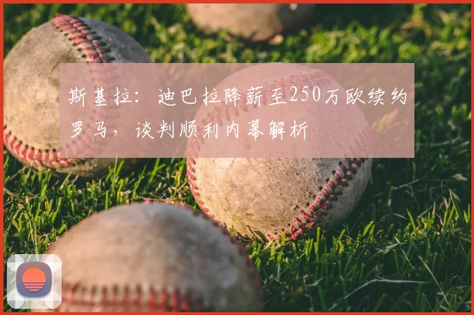 斯基拉:迪巴拉降薪至250万欧续约罗马,谈判顺利内幕解析