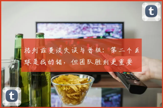 格列兹曼谈失误与晋级:第二个丢球是我的错,但团队胜利更重要