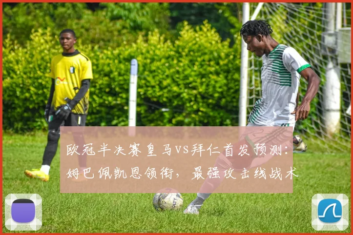 欧冠半决赛皇马vs拜仁首发预测：姆巴佩凯恩领衔，最强攻击线战术解析