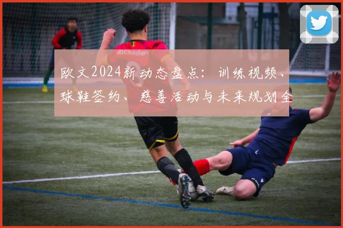 欧文2024新动态盘点:训练视频、球鞋签约、慈善活动与未来规划全解析
